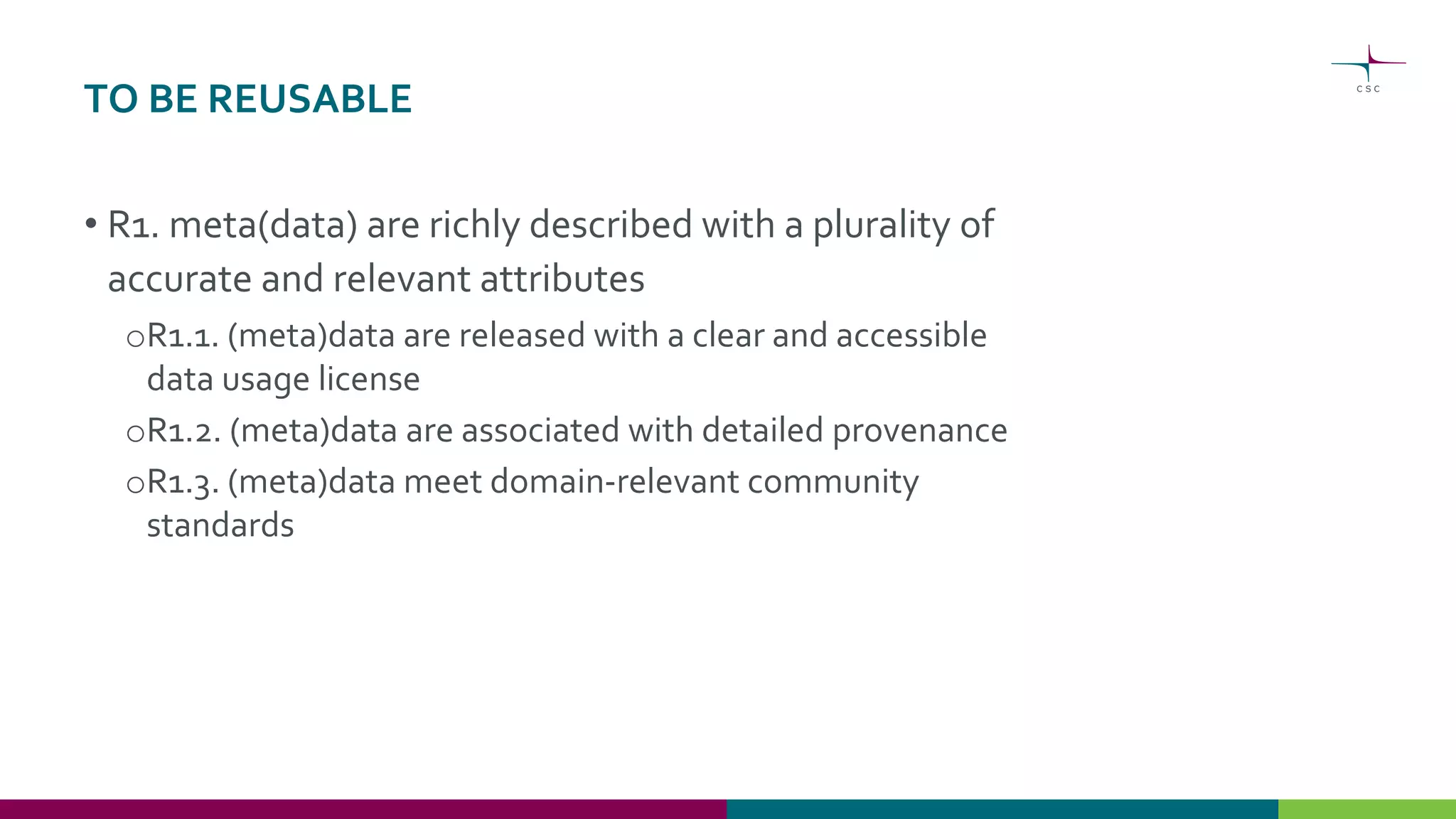 TO BE REUSABLE
• R1. meta(data) are richly described with a plurality of
accurate and relevant attributes
oR1.1. (meta)data are released with a clear and accessible
data usage license
oR1.2. (meta)data are associated with detailed provenance
oR1.3. (meta)data meet domain-relevant community
standards
 