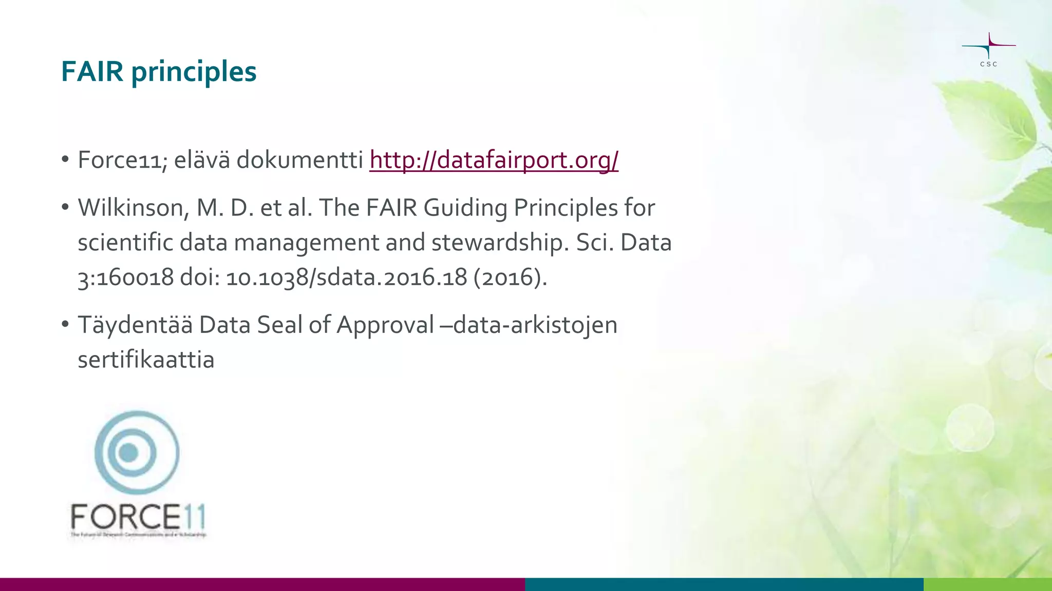 FAIR principles
• Force11; elävä dokumentti http://datafairport.org/
• Wilkinson, M. D. et al. The FAIR Guiding Principles for
scientific data management and stewardship. Sci. Data
3:160018 doi: 10.1038/sdata.2016.18 (2016).
• Täydentää Data Seal of Approval –data-arkistojen
sertifikaattia
 