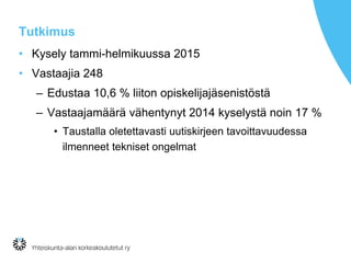 Tutkimus
• Kysely tammi-helmikuussa 2015
• Vastaajia 248
– Edustaa 10,6 % liiton opiskelijajäsenistöstä
– Vastaajamäärä vähentynyt 2014 kyselystä noin 17 %
• Taustalla oletettavasti uutiskirjeen tavoittavuudessa
ilmenneet tekniset ongelmat
 