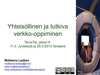 Yhteisöllinen ja tutkiva
    verkko-oppiminen
              TerveTie, jakso III
    11.3. Jyväskylä ja 25.3.2013 Tampere



Matleena Laakso
matleena.laakso@live.fi
www.matleenalaakso.fi
www.slideshare.net/MatleenaLaakso
                                           Kuva:
                                           Matleena Laakso, CC BY
 