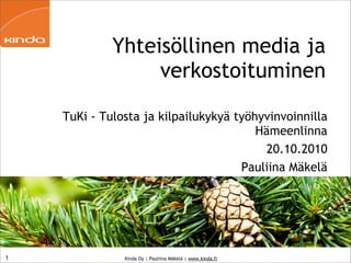 Yhteisöllinen media ja
                  verkostoituminen

    TuKi - Tulosta ja kilpailukykyä työhyvinvoinnilla
                                        Hämeenlinna
                                         20.10.2010
                                     Pauliina Mäkelä




1              Kinda Oy | Pauliina Mäkelä | www.kinda.fi
 