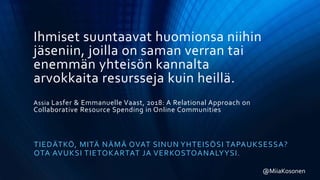 Ihmiset suuntaavat huomionsa niihin
jäseniin, joilla on saman verran tai
enemmän yhteisön kannalta
arvokkaita resursseja kuin heillä.
Assia Lasfer & Emmanuelle Vaast, 2018: A Relational Approach on
Collaborative Resource Spending in Online Communities
TIEDÄTKÖ, MITÄ NÄMÄ OVAT SINUN YHTEISÖSI TAPAUKSESSA?
OTA AVUKSI TIETOKARTAT JA VERKOSTOANALYYSI.
@MiiaKosonen
 