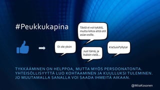 #Peukkukapina
TYKKÄÄMINEN ON HELPPOA, MUTTA MYÖS PERSOONATONTA.
YHTEISÖLLISYYTTÄ LUO KOHTAAMINEN JA KUULLUKSI TULEMINEN.
JO MUUTAMALLA SANALLA VOI SAADA IHMEITÄ AIKAAN.
@MiiaKosonen
Et ole yksin
Tästä ei voi tykätä,
mutta kiitos että otit
asian esille.
#JeSuisPyllytar
Just tämä, ja
lisäisin vielä…
 