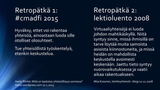 Retropätkä 1:
#cmadfi 2015
Hyväksy, ettet voi rakentaa
yhteisöä, ainoastaan luoda sille
otolliset olosuhteet.
Tue yhteisöllistä työskentelyä,
etenkin keskustelua.
Retropätkä 2:
lektioluento 2008
Virtuaaliyhteisöjä ei luoda
johdon mahtikäskyllä. Niitä
syntyy sinne, missä ihmisillä on
tarve löytää muita samoista
asioista kiinnostuneita, ja missä
heidän on mahdollista
keskustella avoimesti
keskenään. Jaettu tieto syntyy
vuorovaikutuksessa ja vaatii
aikaa rakentuakseen.
Harto Pönkä: Mitä on laadukas yhteisöllisyys somessa?
Harto.wordpress.com 27.1.2015
Miia Kosonen,Verkkoyhteisöt –blogi 12.12.2008
 