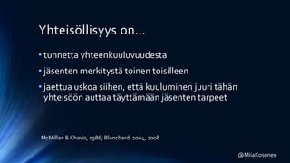 Yhteisöllisyys on…
• tunnetta yhteenkuuluvuudesta
• jäsenten merkitystä toinen toisilleen
• jaettua uskoa siihen, että kuuluminen juuri tähän
yhteisöön auttaa täyttämään jäsenten tarpeet
McMillan &Chavis, 1986; Blanchard, 2004, 2008
@MiiaKosonen
 