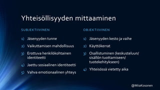 Yhteisöllisyyden mittaaminen
SUBJEKTIIVINEN
1) Jäsenyyden tunne
2) Vaikuttamisen mahdollisuus
3) Erottuva henkilökohtainen
identiteetti
4) Jaettu sosiaalinen identiteetti
5) Vahva emotionaalinen yhteys
OBJEKTIIVINEN
1) Jäsenyyden kesto ja vaihe
2) Käyttökerrat
3) Osallistuminen (keskusteluun/
sisällön tuottamiseen/
tuotekehitykseen)
4) Yhteisössä vietetty aika
@MiiaKosonen
 