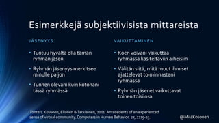 Esimerkkejä subjektiivisista mittareista
JÄSENYYS
• Tuntuu hyvältä olla tämän
ryhmän jäsen
• Ryhmän jäsenyys merkitsee
minulle paljon
• Tunnen olevani kuin kotonani
tässä ryhmässä
VAIKUTTAMINEN
• Koen voivani vaikuttaa
ryhmässä käsiteltäviin aiheisiin
• Välitän siitä, mitä muut ihmiset
ajattelevat toiminnastani
ryhmässä
• Ryhmän jäsenet vaikuttavat
toinen toisiinsa
Tonteri, Kosonen, Ellonen &Tarkiainen, 2011. Antecedents of an experienced
sense of virtual community. Computers in Human Behavior, 27, 2215-23. @MiiaKosonen
 