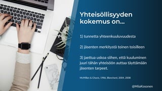 Yhteisöllisyyden
kokemus on...
1) tunnetta yhteenkuuluvuudesta
2) jäsenten merkitystä toinen toisilleen
3) jaettua uskoa siihen, että kuuluminen
juuri tähän yhteisöön auttaa täyttämään
jäsenten tarpeet.
McMillan & Chavis, 1986, Blanchard, 2004, 2008
@MiiaKosonen
 