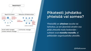 Pikatesti: johdatko
yhteisöä vai somea?
Yhteisöllä on yhteinen tavoite tai
tarkoitus, ja sen jäsenistä ainakin osa
pitää yhteyttä myös keskenään -
suhteet ovat monelta-monelle, ei
pelkästään organisaatiolta yleisölle.
@MiiaKosonen
 
