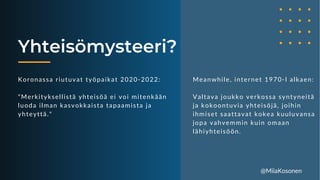 Yhteisömysteeri?
Koronassa riutuvat työpaikat 2020-2022:
"Merkityksellistä yhteisöä ei voi mitenkään
luoda ilman kasvokkaista tapaamista ja
yhteyttä."
Meanwhile, internet 1970-l alkaen:
Valtava joukko verkossa syntyneitä
ja kokoontuvia yhteisöjä, joihin
ihmiset saattavat kokea kuuluvansa
jopa vahvemmin kuin omaan
lähiyhteisöön.
@MiiaKosonen
 