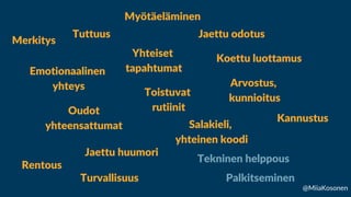 Contact Us
Merkitys
Emotionaalinen
yhteys
Yhteiset
tapahtumat
Jaettu odotus
Toistuvat
rutiinit
Oudot
yhteensattumat
Jaettu huumori
Koettu luottamus
Tuttuus
Rentous
Turvallisuus
Salakieli,
yhteinen koodi
Arvostus,
kunnioitus
Kannustus
Myötäeläminen
Palkitseminen
Tekninen helppous
@MiiaKosonen
 