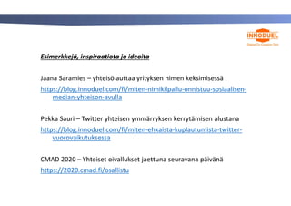 Esimerkkejä, inspiraatiota ja ideoita
Jaana Saramies – yhteisö auttaa yrityksen nimen keksimisessä
https://blog.innoduel.com/fi/miten-nimikilpailu-onnistuu-sosiaalisen-
median-yhteison-avulla
Pekka Sauri – Twitter yhteisen ymmärryksen kerrytämisen alustana
https://blog.innoduel.com/fi/miten-ehkaista-kuplautumista-twitter-
vuorovaikutuksessa
CMAD 2020 – Yhteiset oivallukset jaettuna seuravana päivänä
https://2020.cmad.fi/osallistu
 