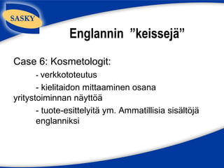 Englannin ”keissejä”
Case 6: Kosmetologit:
      - verkkototeutus
       - kielitaidon mittaaminen osana
yritystoiminnan näyttöä
       - tuote-esittelyitä ym. Ammatillisia sisältöjä
       englanniksi
 