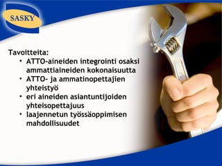Tavoitteita:
   • ATTO-aineiden integrointi osaksi
     ammattiaineiden kokonaisuutta
   • ATTO- ja ammatinopettajien
     yhteistyö
   • eri aineiden asiantuntijoiden
     yhteisopettajuus
   • laajennetun työssäoppimisen
     mahdollisuudet
 