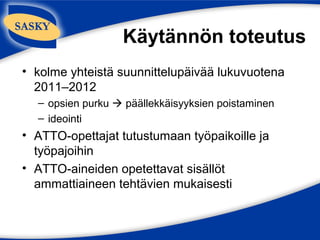 Käytännön toteutus
• kolme yhteistä suunnittelupäivää lukuvuotena
  2011–2012
  – opsien purku  päällekkäisyyksien poistaminen
  – ideointi
• ATTO-opettajat tutustumaan työpaikoille ja
  työpajoihin
• ATTO-aineiden opetettavat sisällöt
  ammattiaineen tehtävien mukaisesti
 