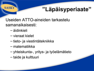 ”Läpäisyperiaate”
Useiden ATTO-aineiden tarkastelu
samanaikaisesti:
  – äidinkieli
  – vieraat kielet
  – tieto- ja viestintätekniikka
  – matematiikka
  – yhteiskunta-, yritys- ja työelämätieto
  – taide ja kulttuuri
 