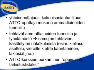 • yhteisopettajuus, kaksoisasiantuntijuus:
  ATTO-opettaja mukana ammattiaineiden
  tunneilla
• tehtävät ammattiaineiden tunneilta ja
  työelämästä  samojen tehtävien
  käsittely eri näkökulmista (esim. kieliasu,
  asettelu, vieraille kielille kääntäminen,
  lakiasiat jne.)
• ATTO-kurssien purkaminen ”oppimisen
  tarkistuslistaksi”
 
