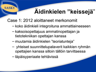 Äidinkielen ”keissejä”
Case 1: 2012 aloittaneet merkonomit
  – koko äidinkieli integroituna ammattiaineeseen
  – kaksoisopettajuus ammatinopettajan ja
    tietotekniikan opettajan kanssa
  – muutamia äidinkielen ”teoriatunteja”
  – yhteiset suunnittelupalaverit kaikkien ryhmän
    opettajien kanssa silloin tällöin tarvittaessa
  – läpäisyperiaate tehtävissä
 