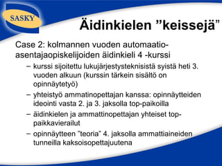 Äidinkielen ”keissejä”
Case 2: kolmannen vuoden automaatio-
asentajaopiskelijoiden äidinkieli 4 -kurssi
   – kurssi sijoitettu lukujärjestysteknisistä syistä heti 3.
     vuoden alkuun (kurssin tärkein sisältö on
     opinnäytetyö)
   – yhteistyö ammatinopettajan kanssa: opinnäytteiden
     ideointi vasta 2. ja 3. jaksolla top-paikoilla
   – äidinkielen ja ammattinopettajan yhteiset top-
     paikkavierailut
   – opinnäytteen ”teoria” 4. jaksolla ammattiaineiden
     tunneilla kaksoisopettajuutena
 