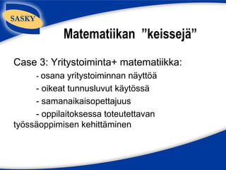 Matematiikan ”keissejä”
Case 3: Yritystoiminta+ matematiikka:
     - osana yritystoiminnan näyttöä
     - oikeat tunnusluvut käytössä
     - samanaikaisopettajuus
     - oppilaitoksessa toteutettavan
työssäoppimisen kehittäminen
 