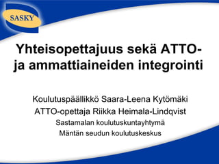 Yhteisopettajuus sekä ATTO-
ja ammattiaineiden integrointi

  Koulutuspäällikkö Saara-Leena Kytömäki
  ATTO-opettaja Riikka Heimala-Lindqvist
       Sastamalan koulutuskuntayhtymä
        Mäntän seudun koulutuskeskus
 
