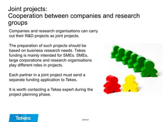 Joint projects:
Cooperation between companies and research
groups
Companies and research organisations can carry
out their R&D projects as joint projects.
The preparation of such projects should be
based on business research needs. Tekes
funding is mainly intended for SMEs. SMEs,
large corporations and research organisations
play different roles in projects.
Each partner in a joint project must send a
separate funding application to Tekes.
It is worth contacting a Tekes expert during the
project planning phase.
2016-01
 