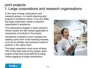Joint projects:
1. Large corporations and research organisations
In the case of large corporations and
research groups, it is worth planning joint
projects in situations where, in its own R&D,
the large corporation needs a research
organisation's assistance.
The researchers engage in basic research
whose results are also widely applicable to
companies uninvolved in the project.
Companies involved in such a project are
seeking some form of far-reaching renewal,
such as an entirely new business model or
position in the value chain.
The large corporation must cover at least
70% of the total costs of the project. Each
project of this kind must fulfil the funding
criteria applying to large corporations.
2016-01
 