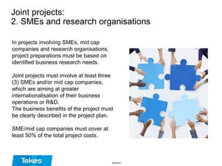 Joint projects:
2. SMEs and research organisations
In projects involving SMEs, mid cap
companies and research organisations,
project preparations must be based on
identified business research needs.
Joint projects must involve at least three
(3) SMEs and/or mid cap companies,
which are aiming at greater
internationalisation of their business
operations or R&D.
The business benefits of the project must
be clearly described in the project plan.
SME/mid cap companies must cover at
least 50% of the total project costs.
2016-01
 