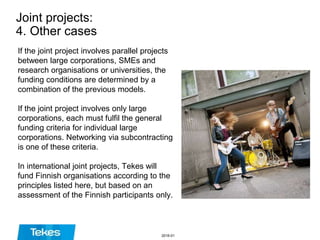 Joint projects:
4. Other cases
If the joint project involves parallel projects
between large corporations, SMEs and
research organisations or universities, the
funding conditions are determined by a
combination of the previous models.
If the joint project involves only large
corporations, each must fulfil the general
funding criteria for individual large
corporations. Networking via subcontracting
is one of these criteria.
In international joint projects, Tekes will
fund Finnish organisations according to the
principles listed here, but based on an
assessment of the Finnish participants only.
2016-01
 