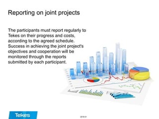 Reporting on joint projects
The participants must report regularly to
Tekes on their progress and costs,
according to the agreed schedule.
Success in achieving the joint project's
objectives and cooperation will be
monitored through the reports
submitted by each participant.
2016-01
 