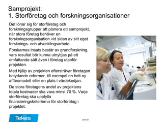 Samprojekt:
1. Storföretag och forskningsorganisationer
Det lönar sig för storföretag och
forskningsgrupper att planera ett samprojekt,
när stora företag behöver en
forskningsorganisation vid sidan av sitt eget
forsknings- och utvecklingsarbete.
Forskarnas insats består av grundforskning,
vars resultat bör kunna utnyttjas på ett
omfattande sätt även i företag utanför
projekten.
Med hjälp av projekten eftersträvar företagen
betydande reformer, till exempel en helt ny
affärsmodell eller en plats i värdekedjan.
De stora företagens andel av projektens
totala kostnader ska vara minst 70 %. Varje
storföretag ska uppfylla
finansieringskriterierna för storföretag i
projektet.
2016-01
 