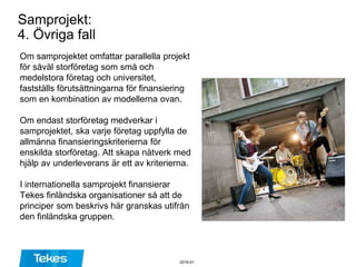 Samprojekt:
4. Övriga fall
Om samprojektet omfattar parallella projekt
för såväl storföretag som små och
medelstora företag och universitet,
fastställs förutsättningarna för finansiering
som en kombination av modellerna ovan.
Om endast storföretag medverkar i
samprojektet, ska varje företag uppfylla de
allmänna finansieringskriterierna för
enskilda storföretag. Att skapa nätverk med
hjälp av underleverans är ett av kriterierna.
I internationella samprojekt finansierar
Tekes finländska organisationer så att de
principer som beskrivs här granskas utifrån
den finländska gruppen.
2016-01
 