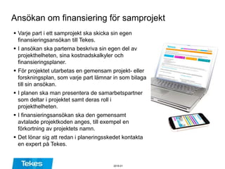 Ansökan om finansiering för samprojekt
 Varje part i ett samprojekt ska skicka sin egen
finansieringsansökan till Tekes.
 I ansökan ska parterna beskriva sin egen del av
projekthelheten, sina kostnadskalkyler och
finansieringsplaner.
 För projektet utarbetas en gemensam projekt- eller
forskningsplan, som varje part lämnar in som bilaga
till sin ansökan.
 I planen ska man presentera de samarbetspartner
som deltar i projektet samt deras roll i
projekthelheten.
 I finansieringsansökan ska den gemensamt
avtalade projektkoden anges, till exempel en
förkortning av projektets namn.
 Det lönar sig att redan i planeringsskedet kontakta
en expert på Tekes.
2016-01
 