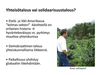 Yhteisötalous vai solidaarisuustalous?

• Etelä- ja Väli-Amerikassa
”kolmas sektori” -käsitteellä on
erilainen historia →
hyväntekeväisyys vs. pyrkimys
muuttaa yhteiskuntaa

• Demokraattinen talous
yhteiskunnallisena liikkeenä.

• Paikallisuus yhdistyy
globaaliin liikehdintään.
                                   Kuva: ashlayaull
 