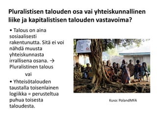 Pluralistisen talouden osa vai yhteiskunnallinen
liike ja kapitalistisen talouden vastavoima?
• Talous on aina
sosiaalisesti
rakentunutta. Sitä ei voi
nähdä muusta
yhteiskunnasta
irrallisena osana. →
Pluralistinen talous
         vai
• Yhteisötalouden
taustalla toisenlainen
logiikka = perusteltua
puhua toisesta                     Kuva: PolandMFA
taloudesta.
 
