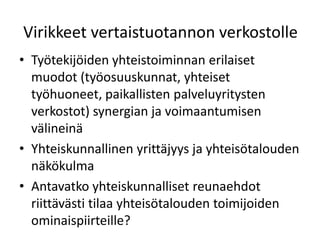 Virikkeet vertaistuotannon verkostolle
• Työtekijöiden yhteistoiminnan erilaiset
  muodot (työosuuskunnat, yhteiset
  työhuoneet, paikallisten palveluyritysten
  verkostot) synergian ja voimaantumisen
  välineinä
• Yhteiskunnallinen yrittäjyys ja yhteisötalouden
  näkökulma
• Antavatko yhteiskunnalliset reunaehdot
  riittävästi tilaa yhteisötalouden toimijoiden
  ominaispiirteille?
 