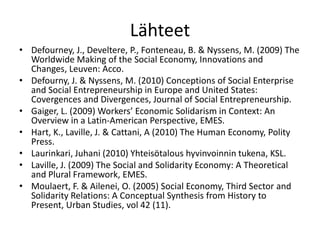 Lähteet
• Defourney, J., Develtere, P., Fonteneau, B. & Nyssens, M. (2009) The
  Worldwide Making of the Social Economy, Innovations and
  Changes, Leuven: Acco.
• Defourny, J. & Nyssens, M. (2010) Conceptions of Social Enterprise
  and Social Entrepreneurship in Europe and United States:
  Covergences and Divergences, Journal of Social Entrepreneurship.
• Gaiger, L. (2009) Workers’ Economic Solidarism in Context: An
  Overview in a Latin-American Perspective, EMES.
• Hart, K., Laville, J. & Cattani, A (2010) The Human Economy, Polity
  Press.
• Laurinkari, Juhani (2010) Yhteisötalous hyvinvoinnin tukena, KSL.
• Laville, J. (2009) The Social and Solidarity Economy: A Theoretical
  and Plural Framework, EMES.
• Moulaert, F. & Ailenei, O. (2005) Social Economy, Third Sector and
  Solidarity Relations: A Conceptual Synthesis from History to
  Present, Urban Studies, vol 42 (11).
 