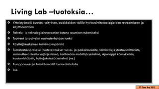 Living Lab –tuotoksia…
 Yhteistyömalli kunnan, yrityksen, asiakkaiden välille hyvinvointiteknologioiden testaamiseen ja
  käyttöönottoon
 Palvelu- ja teknologiainnovaatiot kotona asumisen tukemiseksi
 Tuotteet ja palvelut vanhustenhoidon tueksi
 Käyttäjäkeskeinen toimintaympäristö
 Tuotetestausprosessi (tuotetestaukset turva- ja paikannuslaite, toimintakykytestausmittaristo,
  sammuttava liesiturvajärjestelmä, kotihoidon mobiilijärjestelmä, Apunappi kännykkään,
  kaatumishälytin, hoitajakutsujärjestelmä jne.)
 Kumppanuus- ja toimintamallit hyvinvointialalle
 Jne.



                                                                                               © Timo Aro 2012
 
