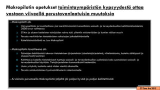 Makropilotin opetukset toimintaympäristön kypsyydestä ottaa
vastaan viiveellä perustavanlaatuisia muutoksia
 - Makropilotti oli:
         Volyymeiltään ja tavoitteiltaan yksi merkittävimmistä kansallisista sosiaali- ja terveydenhuollon kehittämishankkeista
          2000-luvun vaihteessa
         STM:n ja alueen keskeisten toimijoiden vahva tuki: ylitettiin ministeriöiden ja kuntien väliset muurit
         Perusta merkittävien tietoteknisten ratkaisujen jatkokehittämiselle
         Kokeilulainsäädäntö ns. Lex Makropilotti


 - Makropilotin tavoitteena oli:
         Palvelujen kehittämistä tukevan tietoteknisen järjestelmän (aluetietojärjestelmä, viitetietokanta, luotettu sähköposti ja
          alueportaali) luominen
         Kehittää ja kokeilla tietoteknisesti tuettuja sosiaali- ja terveydenhuollon uudistuksia koko suomalaisen sosiaali- ja
          terveydenhuollon käyttöön. Tietojärjestelmien kommunikointi keskenään.
         Uusia yrityksiä, tuotteita sekä niiden vientiä ulkomaille.
         Perusta satakuntalaisen hyvinvointiklusterin rakentumiselle


 - Arvioinnin perusteella Makropilotin jäljeltä jäi paljon hyvää ja paljon kehitettävää

                                                                                                                               © Timo Aro 2012
 