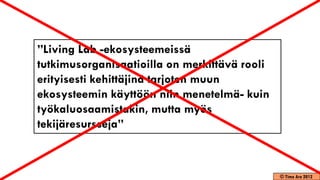 ”Living Lab -ekosysteemeissä
tutkimusorganisaatioilla on merkittävä rooli
erityisesti kehittäjinä tarjoten muun
ekosysteemin käyttöön niin menetelmä- kuin
työkaluosaamistakin, mutta myös
tekijäresursseja”



                                               © Timo Aro 2012
 