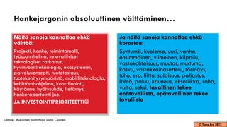 Hankejargonin absoluuttinen välttäminen…

      Näitä sanoja kannattaa ehkä                 Ja näitä sanoja kannattaa ehkä
      välttää:                                    korostaa:
      Projekti, hanke, toimintamalli,             Syntymä, kuolema, uusi, vanha,
      työsuunnitelma, innovatiiviset              ensimmäinen, viimeinen, kilpailu,
      teknologiset ratkaisut,                     vastakohtaisuus, muutos, murtuma,
      hyvinvointiteknologia, ekosysteemi,         kasvu, vastakkainasettelu, törmäys,
      palvelukonsepti, tuotetestaus,
      tuotekehitysympäristö, mobiiliteknologia,   tuho, ero, liitto, salaisuus, paljastus,
      kehittämisohjelma, koordinointi,            lähtö, paluu, kauneus, eksotiikka, raha,
      käytänne, hyötysuhde, tietämys,             valta, seksi, tavallinen tekee
      hankeraportointi jne.                       epätavallista, epätavallinen tekee
      JA INVESTOINTIPRIORITEETTI                 tavallista


Lähde: Mukaillen toimittaja Soila Ojanen
                                                                                  © Timo Aro 2012
 