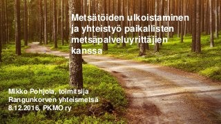 Metsätöiden ulkoistaminen
ja yhteistyö paikallisten
metsäpalveluyrittäjien
kanssa
Mikko Pohjola, toimitsija
Rangunkorven yhteismetsä
8.12.2016, PKMO ry
 
