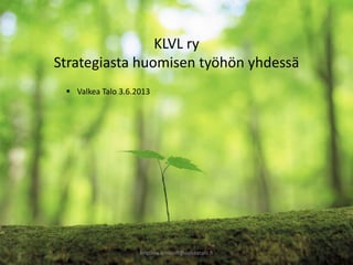 kristiina.aminoff@valkeatalo.fi
KLVL ry
Strategiasta huomisen työhön yhdessä
 Valkea Talo 3.6.2013
 