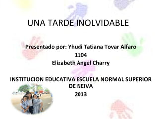 UNA TARDE INOLVIDABLE
Presentado por: Yhudi Tatiana Tovar Alfaro
1104
Elizabeth Ángel Charry
INSTITUCION EDUCATIVA ESCUELA NORMAL SUPERIOR
DE NEIVA
2013
 