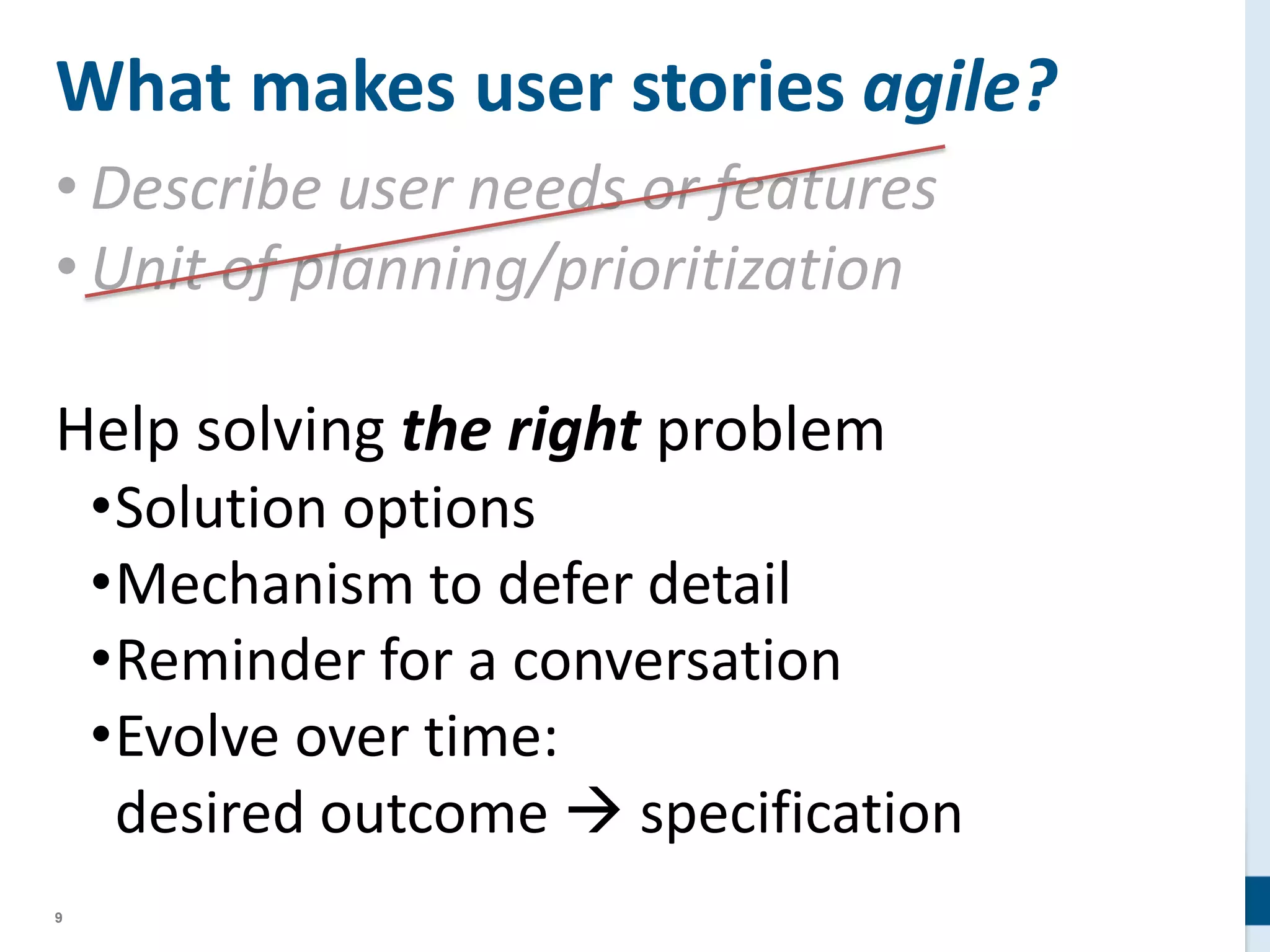 9
What makes user stories agile?
• Describe user needs or features
• Unit of planning/prioritization
Help solving the right problem
•Solution options
•Mechanism to defer detail
•Reminder for a conversation
•Evolve over time:
desired outcome  specification
 