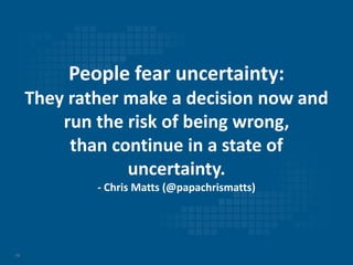 10
People fear uncertainty:
They rather make a decision now and
run the risk of being wrong,
than continue in a state of
uncertainty.
- Chris Matts (@papachrismatts)
 