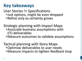 58
Key takeaways
User Stories != Specifications
•Just options, might be even dropped
•Refine only as certainty grows
Strategic planning with Impact Maps
•Associate business assumptions with
(IT) deliverables
•Measure outcomes to validate assumptions
Tactical planning with Story Maps
•Optimize deliverables to user needs
•Measure impacts to tighten feedback loop
 