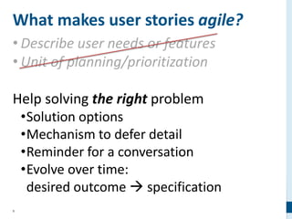9
What makes user stories agile?
• Describe user needs or features
• Unit of planning/prioritization
Help solving the right problem
•Solution options
•Mechanism to defer detail
•Reminder for a conversation
•Evolve over time:
desired outcome  specification
 