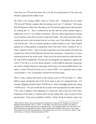 when they saw Yeh?vah they knew this to be the true pronunciation of the name and
therefore suppressed the middle vowel.

But what is the missing middle vowel in Yehvah ‫?יְ ה ָה‬
                                                ‫ו‬                          Comparing the two forms
    e             e
Y h?vah and Y howih it appears that the missing vowel was "o" (cholam). This means
that the Masoretic scribes knew the name to be Yehovah and suppressed its pronunciation
by omitting the "o". This is confirmed by the fact that the scribes actually forgot to
suppress the vowel "o" in a number of instances. The way scribes copied ancient writings
was to read the words either out loud or under their breath. The scribe sometimes made a
mistake and wrote what he heard from his own lips, even if this differed from what he
read with his eyes. This is a common mistake in modern English as well. When English
speakers are writing quickly or typing they often write down "know" instead of "no" or
"their" instead of "there". This is not due to ignorance since most people who make this
mistake know full well the difference between these homonyms. Instead this is an error
stemming from how the words sound. In the case of the divine name the scribe knew that
the word YHVH sounded like Yehovah and even though he was supposed to suppress the
vowel "o" he left it in, in a few dozen instances. In the LenB19a Masoretic manuscript,
the earliest complete Masoretic manuscript and the basis of renowned BHS edition,8 the
name is written Yehovah 50 times out of a total of 6828. It is significant that no other
vowel besides "o" was "accidentally" inserted into the divine name.

There is other evidence that points to the missing vowel in Yeh?vah being "o". Many
Hebrew names incorporate part of the divine name as part of a compound name. For
example, Yehoshua (Joshua) means "YHVH saves" while Yeshayahu (Isaiah) also means
"YHVH saves". We can see that the divine name when incorporated into other names is
Yeho- when it appears at the beginning of a name and -yahu at the end of the name.
Proponents of the name as Yahweh often cite the ending form -yahu as proof of their
pronunciation. There are two problems with this. Firstly, the divine element -yahu is not

8
 BHS stands for Biblia Hebraica Stuttgartensia (edited by K. Elliger and W. Rudolph, et al, Deutsche
Bibelgesellschaft Stuttgart 1967/77, 1983). To date BHS is the most precise printing of the Hebrew
Scriptures only rarely deviating from the Leningrad Codex. The Leningrad Codex is also the basis for the
Biblical Hebraica Leningradensia (edited A. Dotan, Hendrickson Publishers 2001) and is used in many
other editions to fill in the missing portions of the Aleppo Codex (e.g. Keter Yerushalayim, edited Y. Ofer
and M. Broyer, N. Ben-Zvi Printing Enterprises 2001).


                                                     10
 