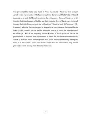 who pronounced the name were based in Persia (Khorasan). Persia had been a major
Jewish center ever since the 10 Tribes were exiled to the "cities of Media" (2Ki 17:6) and
remained so up until the Mongol invasion in the 13th century. Because Persia was so far
from the Rabbinical centers of Galilee and Babylonia, the Jews of Persia were protected
from the Rabbinical innovations in the Mishnah and Talmud up until the 7th century CE.
It was only when the Rabbis attempted to impose these innovations on the Jews of Persia
in the 7th-8th centuries that the Karaite Movement rose up to ensure the preservation of
the old ways. So it is not surprising that the Karaites of Persia preserved the correct
pronunciation of the name from ancient times. It seems that the Masoretes suppressed the
vowel "o" from the divine name to prevent their fellow Karaites from simply reading the
name as it was written. Now when these Karaites read the Biblical text, they had to
provide the vowel missing from the name themselves.




                                           12
 
